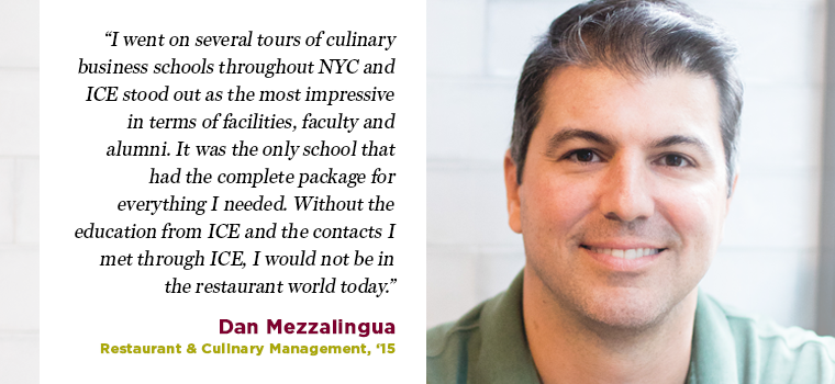 I went on several tours of culinary business schools throughout NYC and ICE stood out as the most impressive in terms of facilities, faculty and alumni. It was the only school that had the complete package for everything I needed. Without the education from ICE and the contacts I met through ICE, I would not be in the restaurant world today.” — Dan Mezzalingua, Restaurant & Culinary Management, ‘15